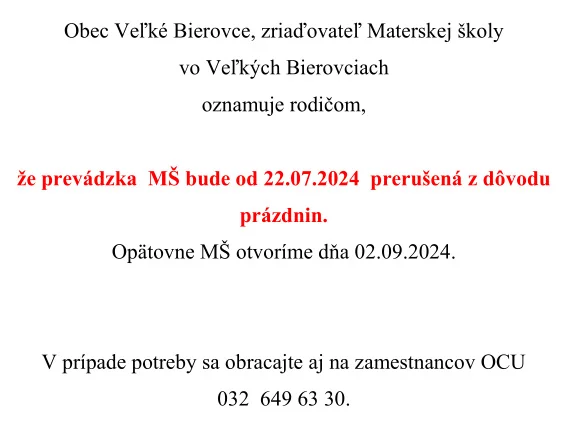 Obec Veľké Bierovce, zriaďovateľ Materskej školy vo Veľkých Bierovciach oznamuje rodičom, že prevádzka MŠ bude od 22.07.2024 prerušená z dôvodu prázdnin. Opätovne MŠ otvoríme dňa 02.09.2024.